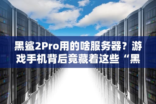 黑鲨2Pro用的啥服务器？游戏手机背后竟藏着这些“黑科技”！