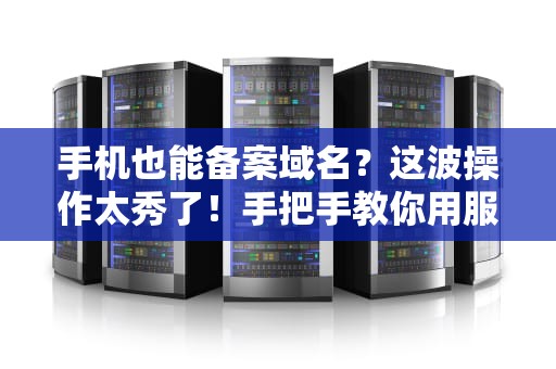 手机也能备案域名？这波操作太秀了！手把手教你用服务器搞定备案