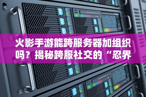 火影手游能跨服务器加组织吗？揭秘跨服社交的“忍界法则”