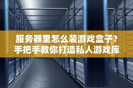 服务器里怎么装游戏盒子？手把手教你打造私人游戏库（附避坑指南）