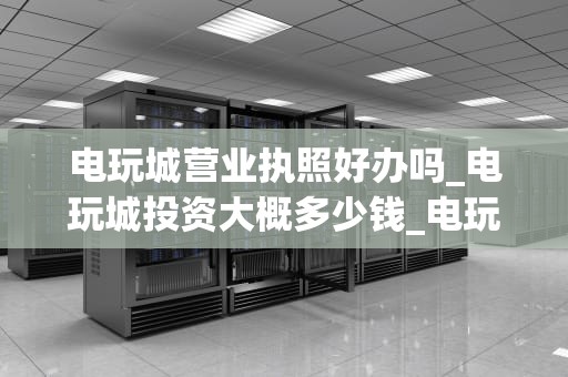 电玩城营业执照好办吗_电玩城投资大概多少钱_电玩城营业执照的申请与办理