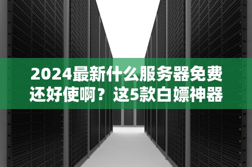 2024最新什么服务器免费还好使啊？这5款白嫖神器让你直呼真香！