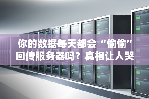 你的数据每天都会“偷偷”回传服务器吗？真相让人哭笑不得！