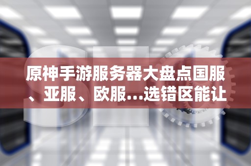 原神手游服务器大盘点国服、亚服、欧服…选错区能让你肝到秃头？