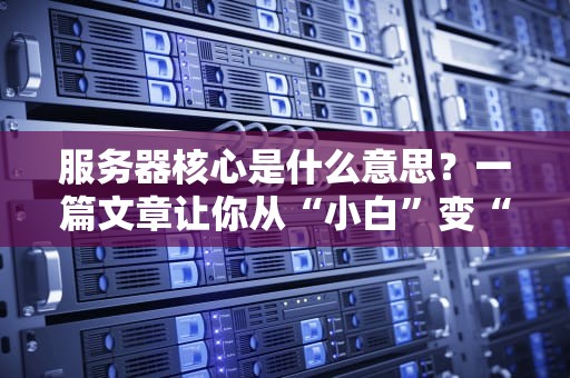 服务器核心是什么意思？一篇文章让你从“小白”变“大神”！（附超实用选购指南）
