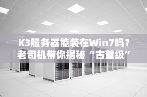 K3服务器能装在Win7吗？老司机带你揭秘“古董级”搭配的可行性！
