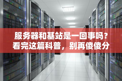 服务器和基站是一回事吗？看完这篇科普，别再傻傻分不清！