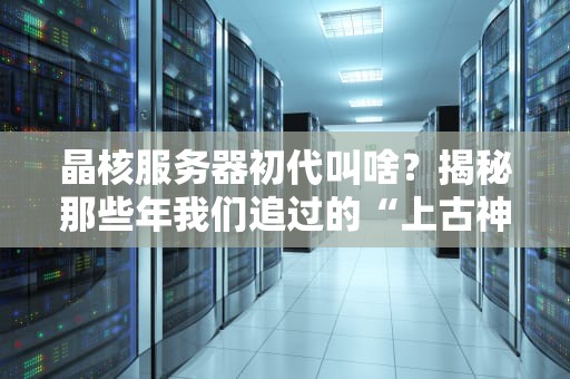 晶核服务器初代叫啥？揭秘那些年我们追过的“上古神机”