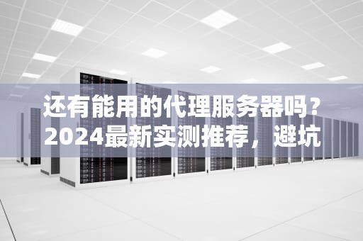 还有能用的代理服务器吗？2024最新实测推荐，避坑指南在此！