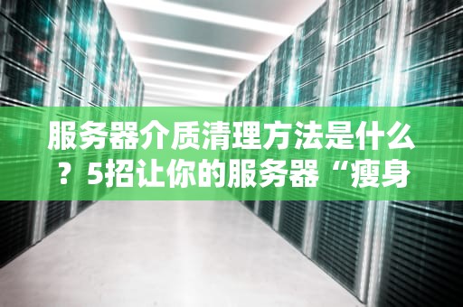 服务器介质清理方法是什么？5招让你的服务器“瘦身”不卡顿！