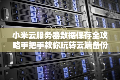 小米云服务器数据保存全攻略手把手教你玩转云端备份！