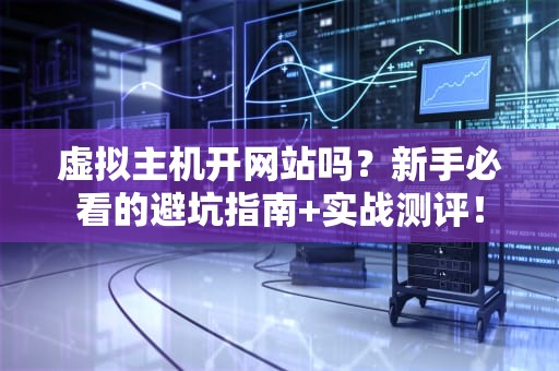 虚拟主机开网站吗？新手必看的避坑指南+实战测评！