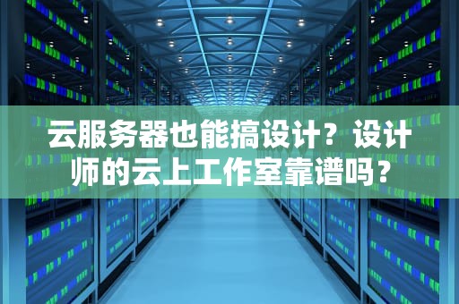 云服务器也能搞设计？设计师的云上工作室靠谱吗？