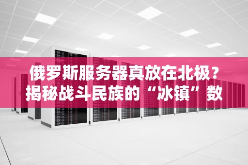 俄罗斯服务器真放在北极？揭秘战斗民族的“冰镇”数据中心！
