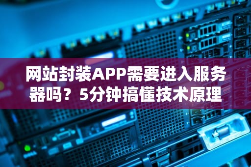 网站封装APP需要进入服务器吗？5分钟搞懂技术原理+避坑指南！