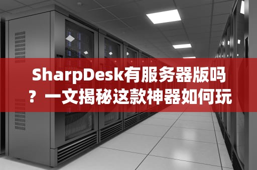 SharpDesk有服务器版吗？一文揭秘这款神器如何玩转企业级文档管理！
