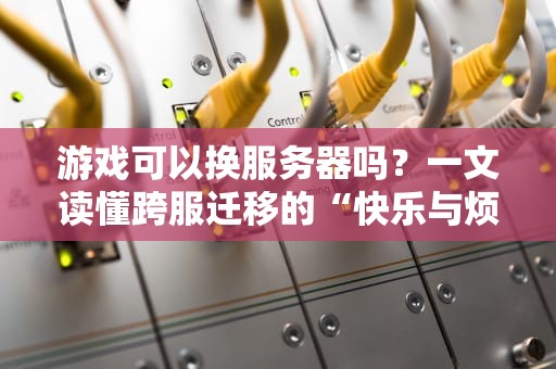 游戏可以换服务器吗？一文读懂跨服迁移的“快乐与烦恼”