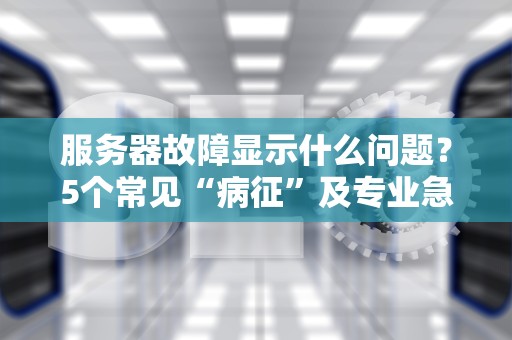 服务器故障显示什么问题？5个常见“病征”及专业急救指南