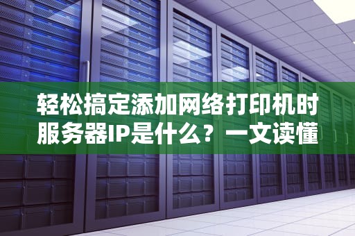 轻松搞定添加网络打印机时服务器IP是什么？一文读懂不踩坑！