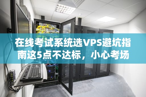 在线考试系统选VPS避坑指南这5点不达标，小心考场变火葬场！