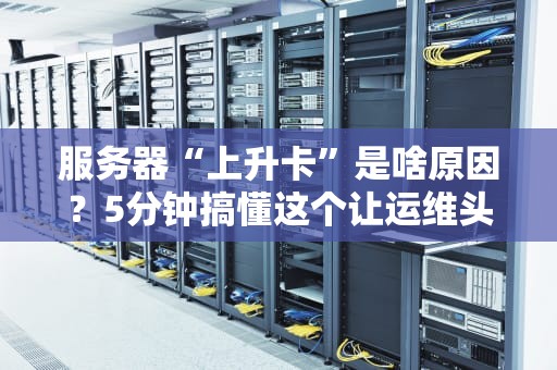 服务器“上升卡”是啥原因？5分钟搞懂这个让运维头秃的难题！