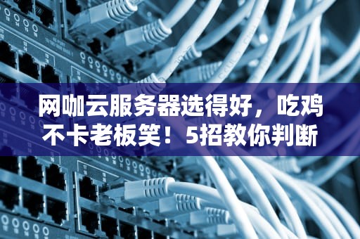 网咖云服务器选得好，吃鸡不卡老板笑！5招教你判断好坏