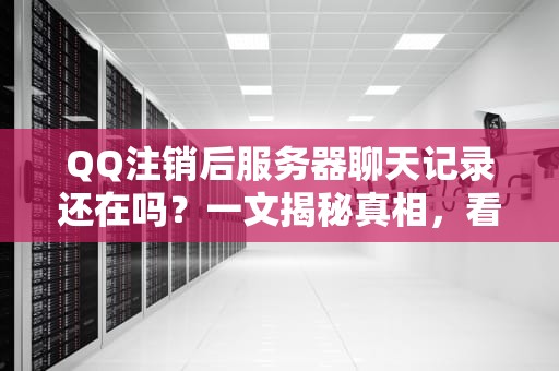QQ注销后服务器聊天记录还在吗？一文揭秘真相，看完秒懂！