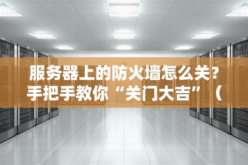 服务器上的防火墙怎么关？手把手教你“关门大吉”（附避坑指南）