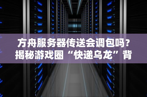 方舟服务器传送会调包吗？揭秘游戏圈“快递乌龙”背后的真相！