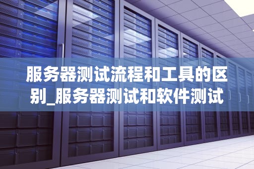 服务器测试流程和工具的区别_服务器测试和软件测试有什么区别_服务器测试流程与工具的区别