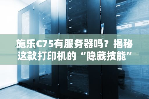 施乐C75有服务器吗？揭秘这款打印机的“隐藏技能”与办公神操作！