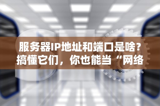 服务器IP地址和端口是啥？搞懂它们，你也能当“网络包工头”！