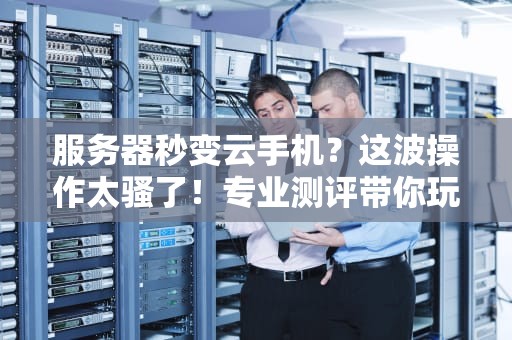 服务器秒变云手机？这波操作太骚了！专业测评带你玩转黑科技