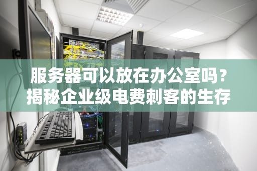 服务器可以放在办公室吗？揭秘企业级电费刺客的生存指南！