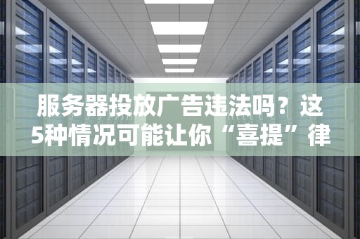 服务器投放广告违法吗？这5种情况可能让你“喜提”律师函！