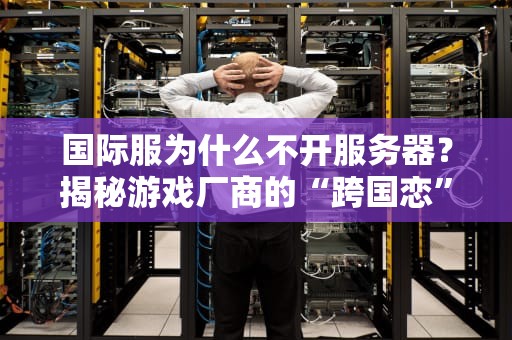 国际服为什么不开服务器？揭秘游戏厂商的“跨国恋”难题