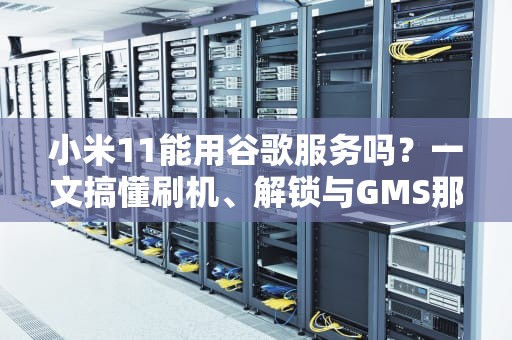 小米11能用谷歌服务吗？一文搞懂刷机、解锁与GMS那些事儿！