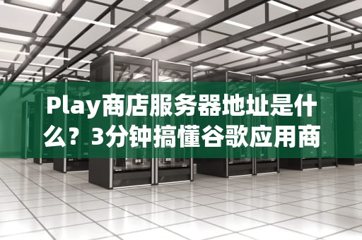 Play商店服务器地址是什么？3分钟搞懂谷歌应用商店的“快递站”