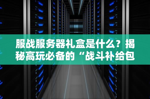 服战服务器礼盒是什么？揭秘高玩必备的“战斗补给包”