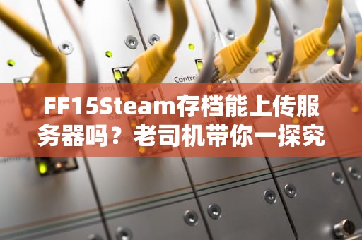 FF15Steam存档能上传服务器吗？老司机带你一探究竟！