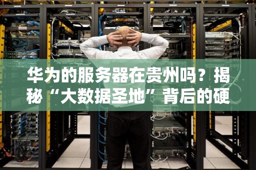 华为的服务器在贵州吗？揭秘“大数据圣地”背后的硬核科技！