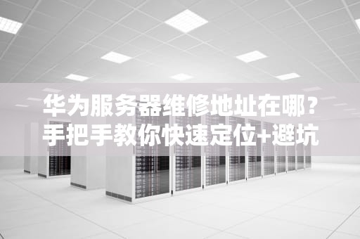 华为服务器维修地址在哪？手把手教你快速定位+避坑指南！