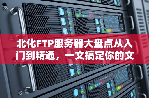 北化FTP服务器大盘点从入门到精通，一文搞定你的文件传输难题！