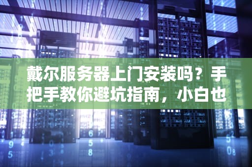 戴尔服务器上门安装吗？手把手教你避坑指南，小白也能秒懂！