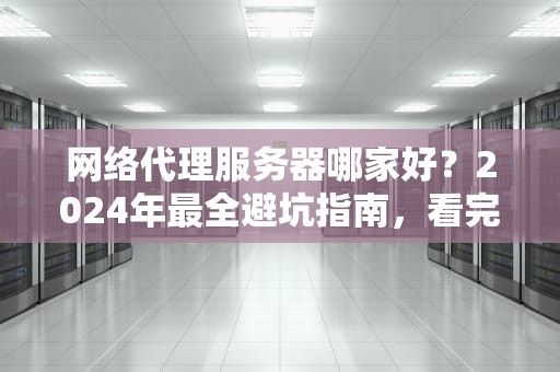 网络代理服务器哪家好？2024年最全避坑指南，看完秒变老司机！