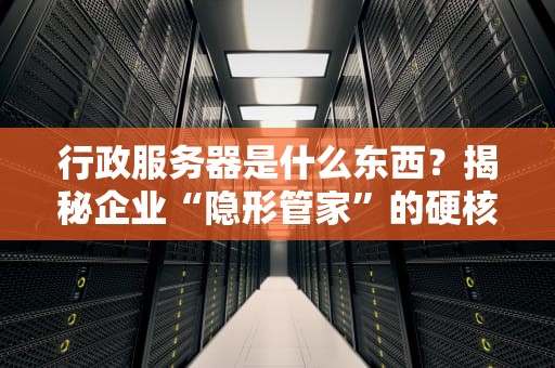 行政服务器是什么东西？揭秘企业“隐形管家”的硬核实力！