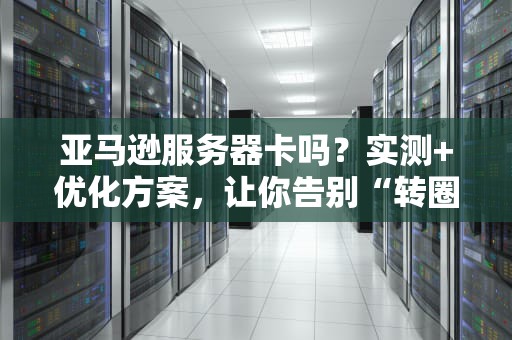 亚马逊服务器卡吗？实测+优化方案，让你告别“转圈圈”