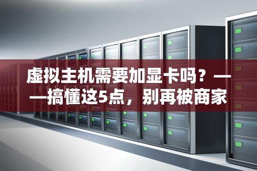 虚拟主机需要加显卡吗？——搞懂这5点，别再被商家“割韭菜”！
