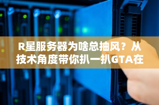 R星服务器为啥总抽风？从技术角度带你扒一扒GTA在线模式的玄学延迟