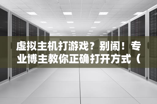 虚拟主机打游戏？别闹！专业博主教你正确打开方式（附实测数据）